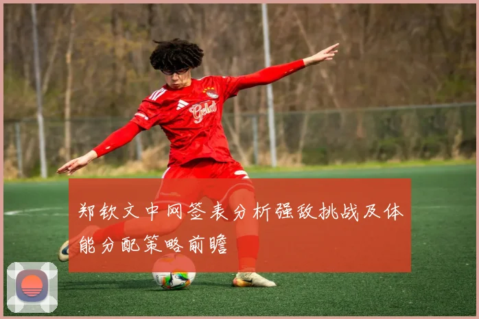 郑钦文中网签表分析强敌挑战及体能分配策略前瞻