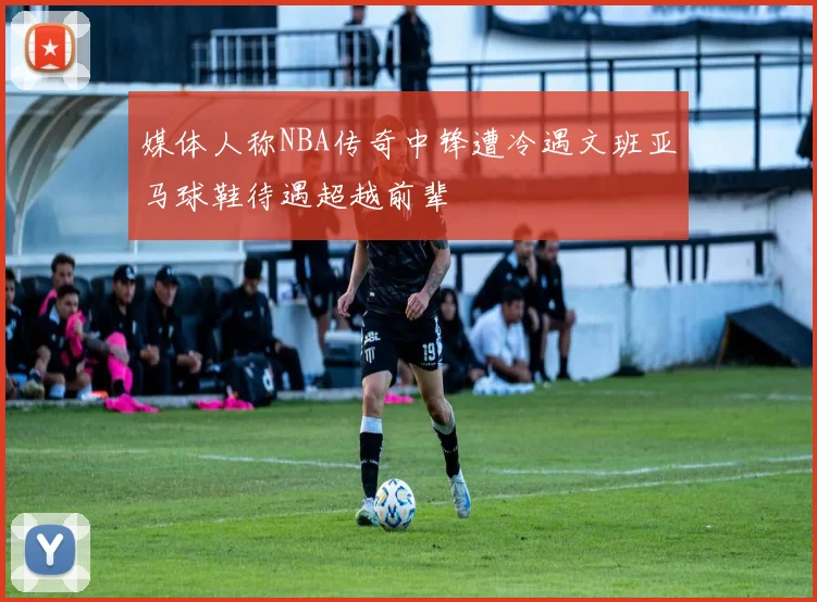 媒体人称NBA传奇中锋遭冷遇文班亚马球鞋待遇超越前辈
