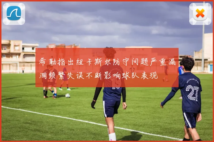 希勒指出纽卡斯尔防守问题严重漏洞频繁失误不断影响球队表现