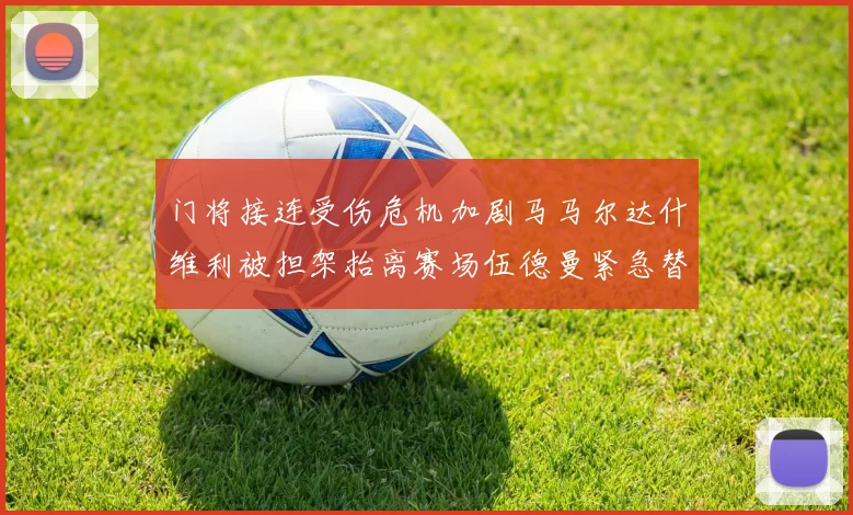门将接连受伤危机加剧马马尔达什维利被担架抬离赛场伍德曼紧急替补上阵